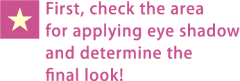 First, check the area for applying eyeshadow and determine the final look!