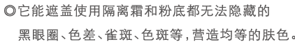 ◎它能遮盖使用隔离霜和粉底都无法隐藏的黑眼圈、色差、雀斑、色斑等，营造均等的肤色。
