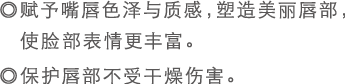 ◎赋予嘴唇色泽与质感，塑造美丽唇部，使脸部表情更丰富。◎保护唇部不受干燥伤害。
