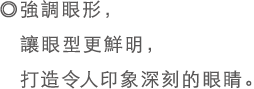 ◎強調眼形，讓眼型更鮮明，打造令人印象深刻的眼睛。