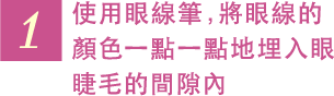 1 使用眼線筆，將眼線的顏色一點一點地埋入眼睫毛的間隙內