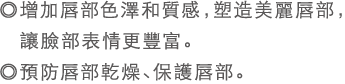 ◎增加唇部色澤和質感，塑造美麗唇部，讓臉部表情更豐富。◎預防唇部乾燥，保護唇部。