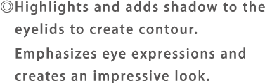 ◎Highlights and adds shadow to the eyelids to create contour.Emphasizes eye expressions and creates an impressive look.