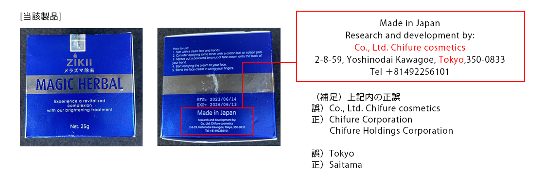 [当該製品の記載内容]「Made in Japan Research and development by: Co., Ltd. Chifure cosmetics 2-8-59, Yoshinodai Kawagoe, Tokyo,350-0833 Tel ＋81492256101」（補足）正誤「誤）Co., Ltd. Chifure cosmetics 正）Chifure Corporation　Chifure Holdings Corporation」「誤）Tokyo 正）Saitama」