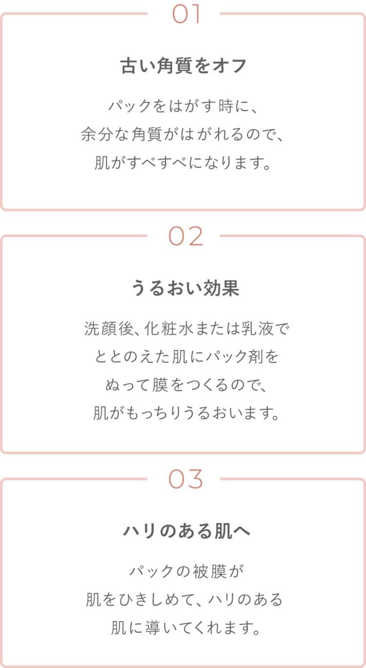 1.古い角質をオフ パックをはがす時に、余分な角質がはがれるので、肌がすべすべになります。2.うるおい効果 洗顔後、化粧水または乳液でととのえた肌にパック剤をぬって膜をつくるので、肌がもっちりうるおいます。3.ハリのある肌へ パックの被膜が肌をひきしめて、ハリのある肌に導いてくれます。